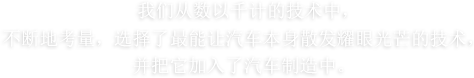 我们从数以千计的技术中，不断地考量，选择了最能让汽车本身散发耀眼光芒的技术，并把它加入了汽车制造中。