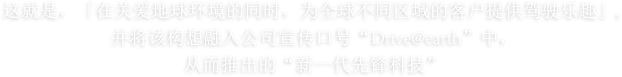 这就是，「在关爱地球环境的同时，为全球不同区域的客户提供驾驶乐趣」,并将该构想融入公司宣传口号“Drive your Ambition”中，从而推出的“新一代先锋科技”